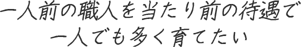 一人前の職人を当たり前の待遇で一人でも多く育てたい